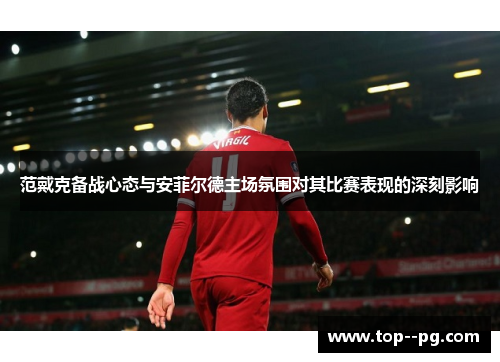 范戴克备战心态与安菲尔德主场氛围对其比赛表现的深刻影响 范戴克备战心态与安菲尔德主场氛围对其比赛表现的深刻影响