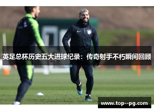 英足总杯历史五大进球纪录：传奇射手不朽瞬间回顾