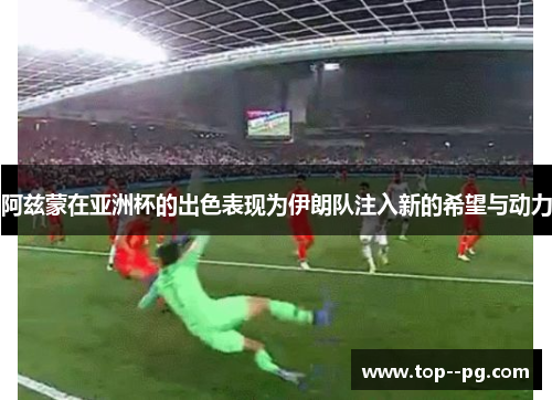 阿兹蒙在亚洲杯的出色表现为伊朗队注入新的希望与动力