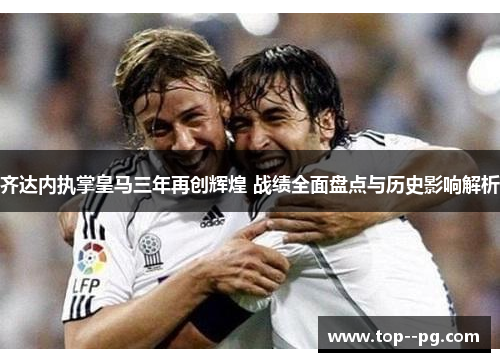 齐达内执掌皇马三年再创辉煌 战绩全面盘点与历史影响解析