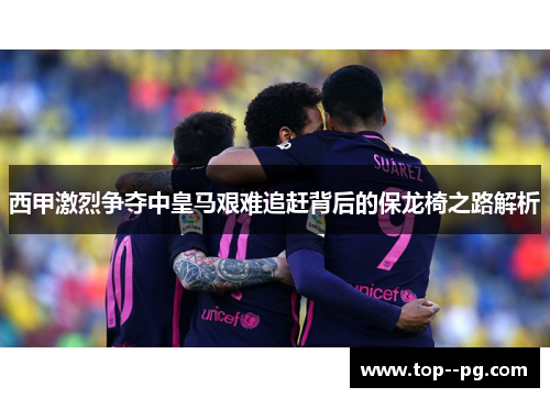 西甲激烈争夺中皇马艰难追赶背后的保龙椅之路解析