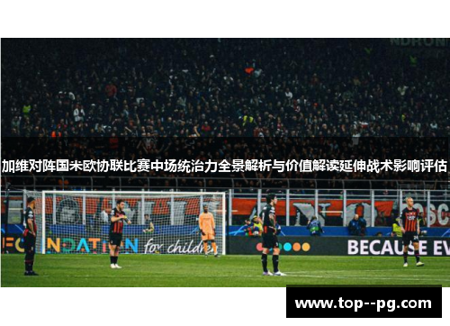 加维对阵国米欧协联比赛中场统治力全景解析与价值解读延伸战术影响评估 加维对阵国米欧协联比赛中场统治力全景解析与价值解读延伸战术影响评估