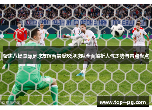 聚焦八场国际足球友谊赛最受欢迎球队全面解析人气走势与看点盘点 聚焦八场国际足球友谊赛最受欢迎球队全面解析人气走势与看点盘点