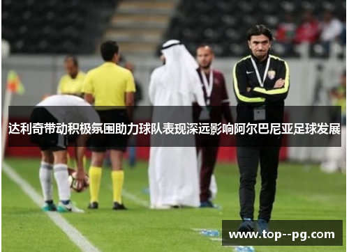 达利奇带动积极氛围助力球队表现深远影响阿尔巴尼亚足球发展