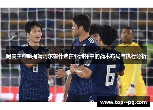 阿曼主帅哈提姆阿尔鲁什迪在亚洲杯中的战术布局与执行分析