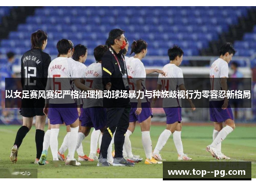 以女足赛风赛纪严格治理推动球场暴力与种族歧视行为零容忍新格局 以女足赛风赛纪严格治理推动球场暴力与种族歧视行为零容忍新格局
