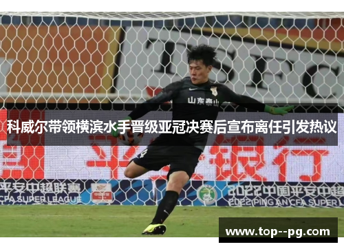 科威尔带领横滨水手晋级亚冠决赛后宣布离任引发热议