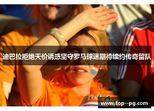 迪巴拉拒绝天价诱惑坚守罗马球迷期待续约传奇留队